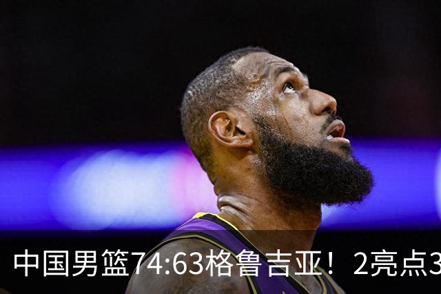 中国男篮74:63格鲁吉亚！2亮点3不足，靠2后卫撑场面，进攻出问题