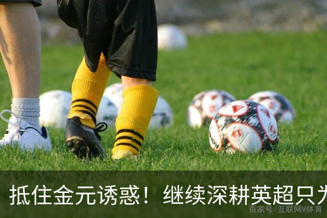 抵住金元诱惑！继续深耕英超只为成就更好自己，豪门已经排队等他